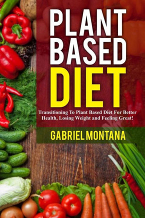 Plant Based Diet: Transitioning To A Plant Based Diet For Better Health, Losing Weight, And Feeling Great (Plant Based Cookbook, Plant Based, Plant Based Recipes)