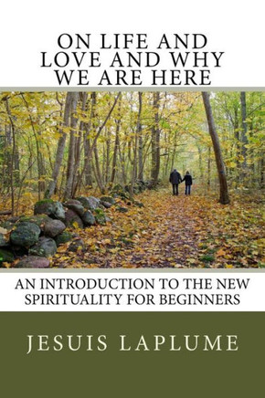 On Life And Love And Why We Are Here: An Introduction To The New Spirituality For Beginners