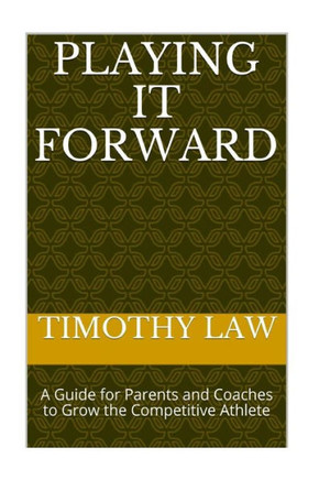 Playing It Forward: A Guide For Parents And Coaches To Grow The Competitive Athlete