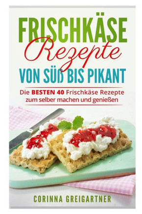 FrischkAse Rezepte Von Süß Bis Pikant: Die Besten 40 FrischkAse Rezepte Zum Selber Machen Und Genießen. (German Edition)