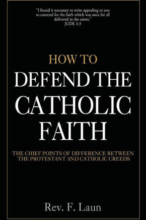 How To Defend The Catholic Faith: The Chief Points Of Difference Between The Protestant And Catholic Creeds