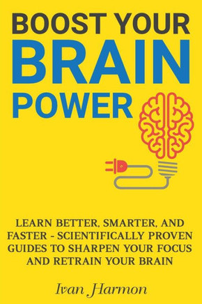 Boost Your Brain Power: Learn Better, Smarter, And Faster - Scientifically Proven Guides To Sharpen Your Focus And Retrain Your Brain