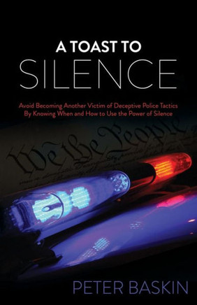 A Toast To Silence: Avoid Becoming Another Victim Of Deceptive Police Tactics By Knowing When And How To Use The Power Of Silence