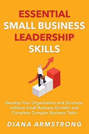 Essential Small Business Leadership Skills: Develop Your Organization and Structure, Achieve Small Business Growth, and Complete Complex Business Tasks