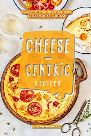 Cheese-Centric Recipes: Tons Of Fun With Lots Of Delicious Cheesy Dish Ideas! - 9781093577006