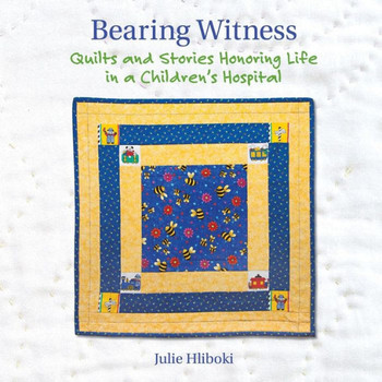 Bearing Witness: Quilts And Stories Honoring Life In A Children'S Hospital