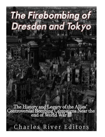 The Firebombing Of Dresden And Tokyo : The History And Legacy Of The Allies Controversial Bombing Campaigns Near The End Of World War Ii