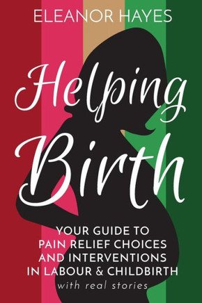 Helping Birth: Your Guide to Pain Relief Choices and Interventions in Labour and Childbirth with real stories
