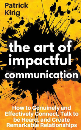The Art Of Impactful Communication : How To Genuinely And Effectively Connect, Talk To Be Heard, And Create Remarkable Relationships