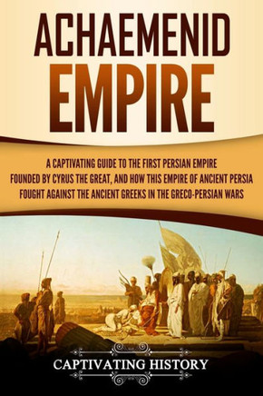Achaemenid Empire: A Captivating Guide to the First Persian Empire Founded by Cyrus the Great, and How This Empire of Ancient Persia Fought Against ... in the Greco-Persian Wars (History of Iran)