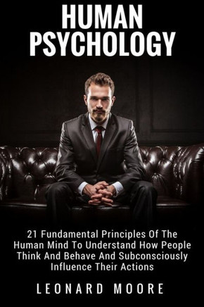 Human Psychology: 21 Fundamental Principles Of The Human Mind To Understand How People Think And Behave And Subconsciously Influence Their Actions