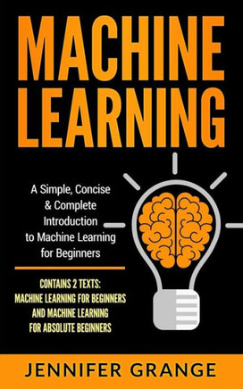 Machine Learning : A Simple, Concise And Complete Introduction To Machine Learning For Beginners (Contains 2 Texts: Machine Learning For Beginners And Machine Learning For Absolute Beginners)