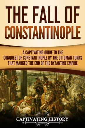 The Fall Of Constantinople : A Captivating Guide To The Conquest Of Constantinople By The Ottoman Turks That Marked The End Of The Byzantine Empire