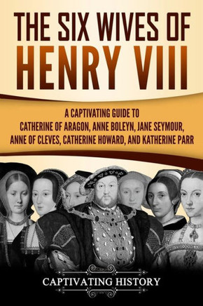 The Six Wives Of Henry Viii : A Captivating Guide To Catherine Of Aragon, Anne Boleyn, Jane Seymour, Anne Of Cleves, Catherine Howard, And Katherine Parr