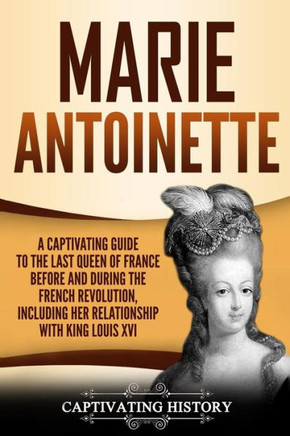 Marie Antoinette : A Captivating Guide To The Last Queen Of France Before And During The French Revolution, Including Her Relationship With King Louis Xvi
