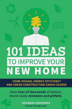 101 Ideas To Improve Your New Home: Home Design, Energy Efficiency And Green Construction