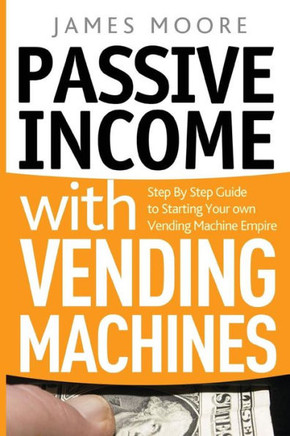 Passive Income With Vending Machines : Step By Step Guide To Starting Your Own Vending Machine Empire