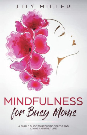 Mindfulness For Busy Moms : A Simple Guide To Reducing Stress And Living A Happier Life