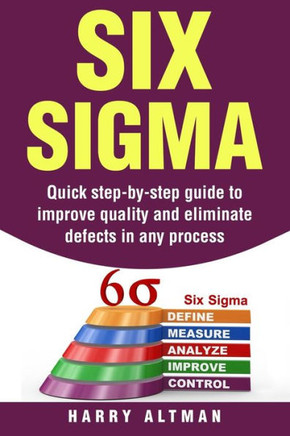 Six Sigma : Quick Step-By-Step Guide To Improve Quality And Eliminate Defects In Any Process