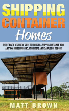 Shipping Container Homes: The Ultimate Beginner's Guide To Living In A Shipping Container Home And Tiny House Living Including Ideas And Examples Of Designs