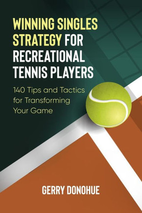 Winning Singles Strategy For Recreational Tennis Players: 140 Tips And Tactics For Transforming Your Game