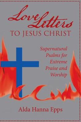 Love Letters To Jesus Christ : Supernatural Psalms For Extreme Praise And Worship