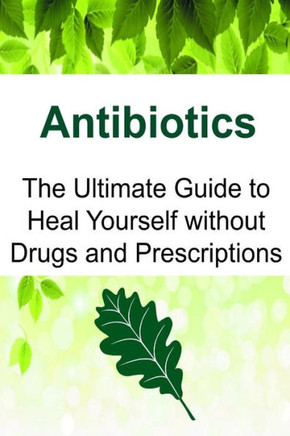 Antibiotics: The Ultimate Guide To Heal Yourself Without Drugs And Prescriptions: Antibiotics, Antibiotics Book, Antibiotics Guide, Antibiotics Facts, Antibiotics Info