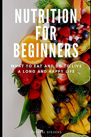 Nutrition For Beginners: What To Eat And Do To Live A Long And Happy Life