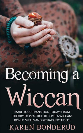 Becoming A Wiccan: Make Your Transition Today! From Theory To Practice, Become A Wiccan! Bonus Spells And Rituals Included!