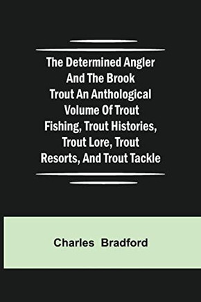 The Determined Angler And The Brook Trout An Anthological Volume Of Trout Fishing, Trout Histories, Trout Lore, Trout Resorts, And Trout Tackle