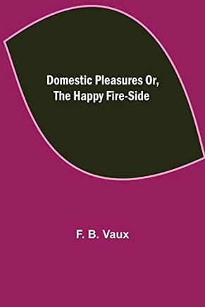 Domestic Pleasures Or, The Happy Fire-Side Domestic Pleasures Or, The Happy Fire-Side