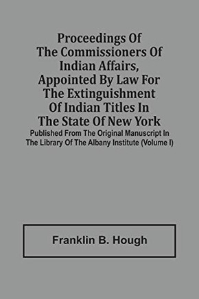 Proceedings Of The Commissioners Of Indian Affairs, Appointed By Law For The Extinguishment Of Indian Titles In The State Of New York: Published From ... Library Of The Albany Institute (Volume I)