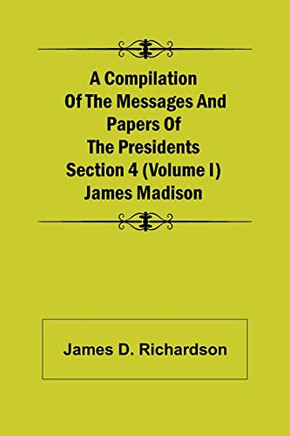 A Compilation Of The Messages And Papers Of The Presidents Section 4 (Volume I) James Madison