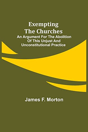 Exempting The Churches; An Argument For The Abolition Of This Unjust And Unconstitutional Practice