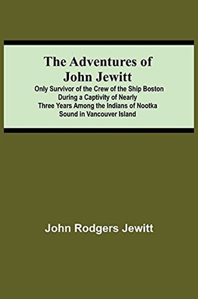 The Adventures Of John Jewitt; Only Survivor Of The Crew Of The Ship Boston During A Captivity Of Nearly Three Years Among The Indians Of Nootka Sound In Vancouver Island