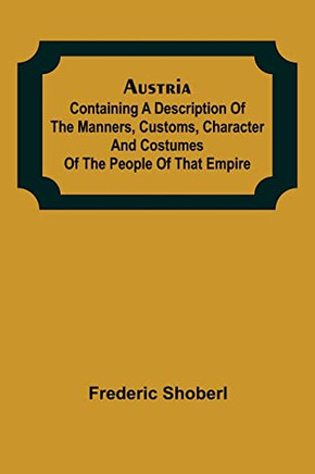 Austria; Containing A Description Of The Manners, Customs, Character And Costumes Of The People Of That Empire
