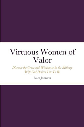 Virtuous Women Of Valor: Discover The Grace And Wisdom To Be The Military Wife God Desires You To Be