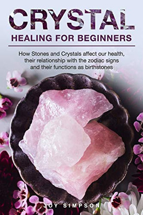 Crystal Healing For Beginners: Chakras And Crystals In A Simple Holistic Guide. How Stones And Crystals Affect Our Health, Their Relationship With The Zodiac Signs And Their Functions As Birthstones