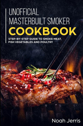 Unofficial Masterbuilt Smoker Cookbook : Step-By-Step Guide To Smoke Meat, Fish Vegetables And Poultry