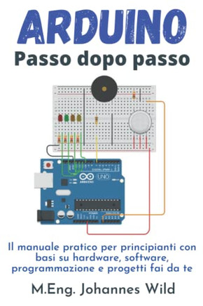 Arduino ,  Passo Dopo Passo: Il Manuale Pratico Per Principianti Con Basi Su Hardware, Software, Programmazione E Progetti Fai Da Te (Arduino ,  Introduzione E Progetti) (Italian Edition)