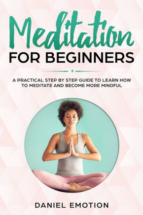 Meditation For Beginners : A Practical Step By Step Guide To Learn How To Meditate And Become More Mindful