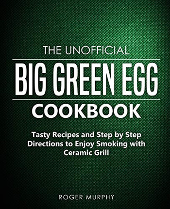 The Unofficial Big Green Egg Cookbook: Tasty Recipes And Step By Step Directions To Enjoy Smoking With Ceramic Grill