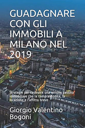 Guadagnare Con Gli Immobili A Milano Nel 2019: Strategie Per Costruire Una Rendita Passiva Immobiliare Con La Compravendita, La Locazione E L'Affitto Breve (Italian Edition)
