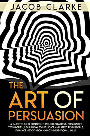 The Art Of Persuasion: A Guide To Mind Control Through Powerful Persuasion Techniques: Learn How To Influence And Speed Read People, Enhance Negotiation And Conversational Skills.