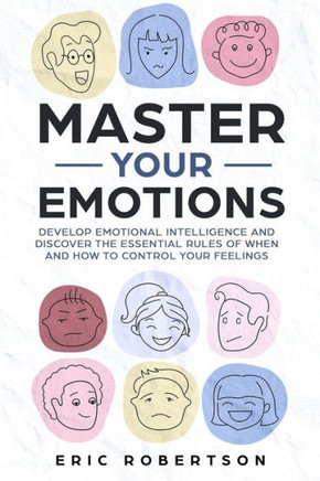 Master Your Emotions : Develop Emotional Intelligence And Discover The Essential Rules Of When And How To Control Your Feelings