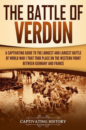 The Battle Of Verdun: A Captivating Guide To The Longest And Largest Battle Of World War 1 That Took Place On The Western Front Between Germ