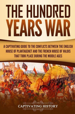 The Hundred Years' War : A Captivating Guide To The Conflicts Between The English House Of Plantagenet And The French House Of Valois That Took Place During The Middle Ages