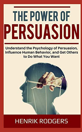 The Power Of Persuasion: Understand The Psychology Of Persuasion, Influence Human Behavior, And Get Others To Do What You Want