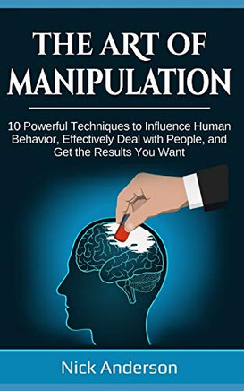 The Art Of Manipulation: 10 Powerful Techniques To Influence Human Behavior, Effectively Deal With People, And Get The Results You Want