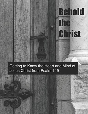 Behold The Christ: Getting To Know The Heart And Mind Of Jesus Christ From Psalm 119